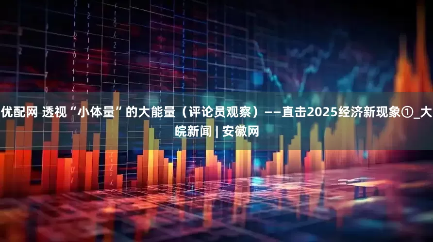 优配网 透视“小体量”的大能量（评论员观察）——直击2025经济新现象①_大皖新闻 | 安徽网