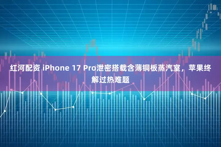 红河配资 iPhone 17 Pro泄密搭载含薄铜板蒸汽室，苹果终解过热难题