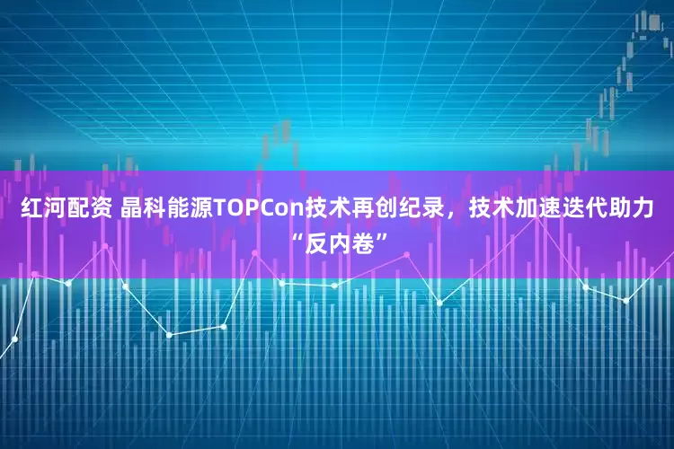 红河配资 晶科能源TOPCon技术再创纪录，技术加速迭代助力“反内卷”
