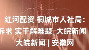 红河配资 桐城市人社局：访企听诉求 实干解难题_大皖新闻 | 安徽网