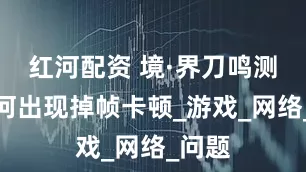 红河配资 境·界刀鸣测试为何出现掉帧卡顿_游戏_网络_问题