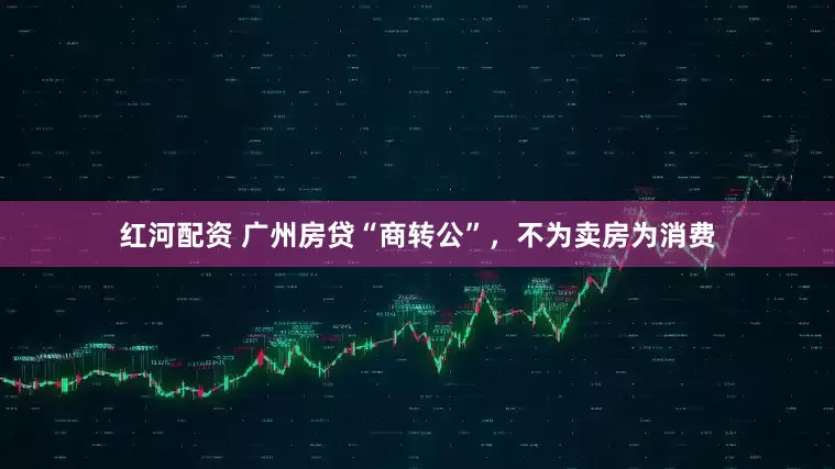 红河配资 广州房贷“商转公”，不为卖房为消费