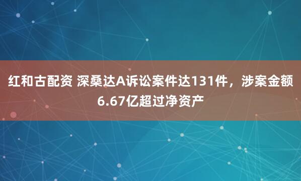 红和古配资 深桑达A诉讼案件达131件，涉案金额6.67亿超过净资产