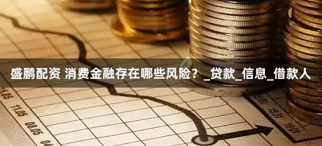 盛鹏配资 消费金融存在哪些风险？_贷款_信息_借款人