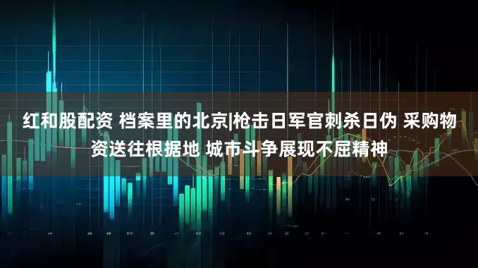 红和股配资 档案里的北京|枪击日军官刺杀日伪 采购物资送往根据地 城市斗争展现不屈精神