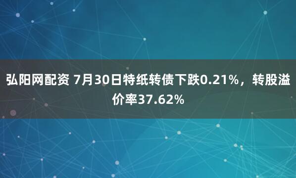 弘阳网配资 7月30日特纸转债下跌0.21%，转股溢价率37.62%