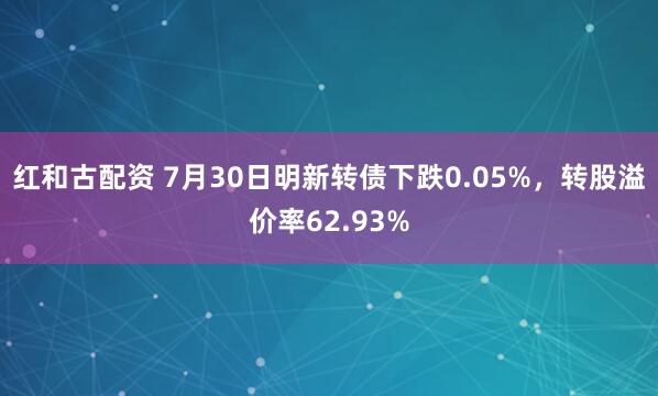 红和古配资 7月30日明新转债下跌0.05%，转股溢价率62.93%