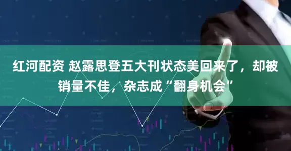 红河配资 赵露思登五大刊状态美回来了，却被销量不佳，杂志成“翻身机会”