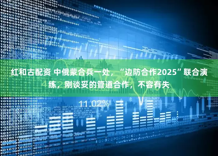 红和古配资 中俄蒙合兵一处，“边防合作2025”联合演练，刚谈妥的管道合作，不容有失