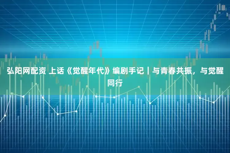 弘阳网配资 上话《觉醒年代》编剧手记｜与青春共振，与觉醒同行