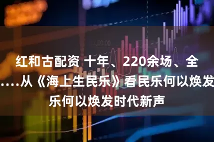 红和古配资 十年、220余场、全球52城……从《海上生民乐》看民乐何以焕发时代新声