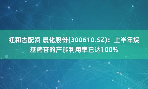 红和古配资 晨化股份(300610.SZ)：上半年烷基糖苷的产能利用率已达100%