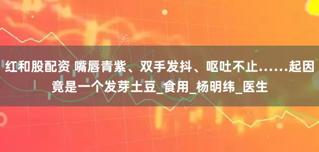 红和股配资 嘴唇青紫、双手发抖、呕吐不止……起因竟是一个发芽土豆_食用_杨明纬_医生