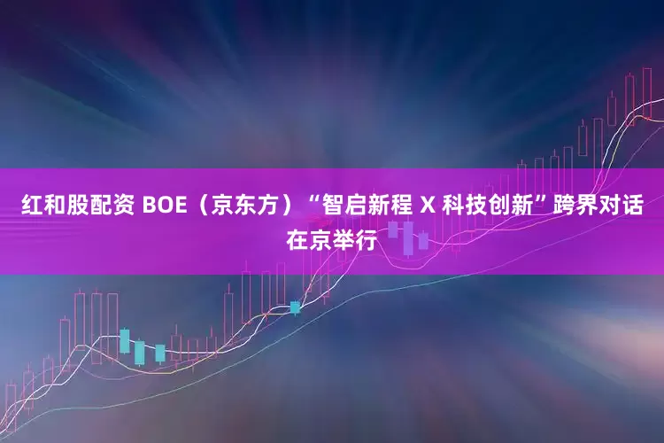 红和股配资 BOE（京东方）“智启新程 X 科技创新”跨界对话在京举行