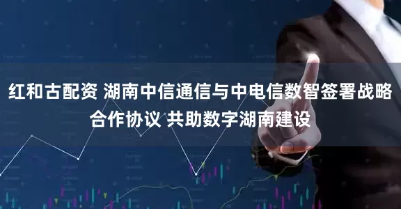 红和古配资 湖南中信通信与中电信数智签署战略合作协议 共助数字湖南建设