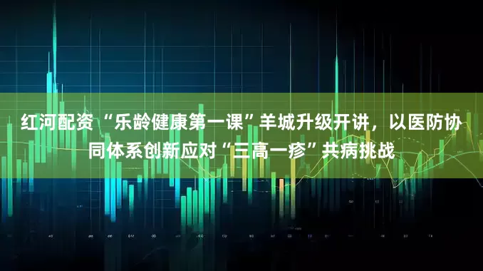 红河配资 “乐龄健康第一课”羊城升级开讲，以医防协同体系创新应对“三高一疹”共病挑战