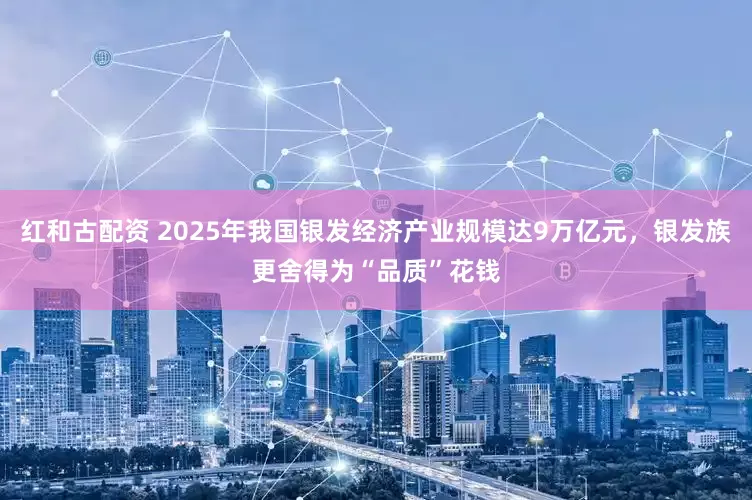 红和古配资 2025年我国银发经济产业规模达9万亿元，银发族更舍得为“品质”花钱