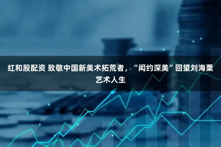 红和股配资 致敬中国新美术拓荒者，“闳约深美”回望刘海粟艺术人生